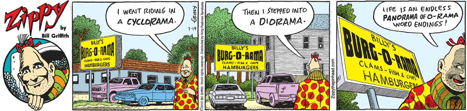 Design OCR: LIFE IS AN ENDLESS PANORAMA OF O-RAMA WORD ENDIN6S! THEN I STEPPED INTO I WENT RIDING IN A CYCLORAMA. A DIORAMA. BURG O KI 1-19 BILLY'S by Bill Griffith BILLY'S BILLY'S BURG-O-AMA BURG-O-RAMA CLAMS - FISH & CHRS CLAMS- a CHPs HAAIBURGERS CLAMS-FISH & CHIPE HAMBURGERS HAMBURGE LIFE IS AN ENDLESS PANORAMA OF O-RAMA WORD ENDIN6S! THEN I STEPPED INTO I WENT RIDING IN A CYCLORAMA. A DIORAMA. BURG O KI 1-19 BILLY'S by Bill Griffith BILLY'S BILLY'S BURG-O-AMA BURG-O-RAMA CLAMS - FISH & CHRS CLAMS- a CHPs HAAIBURGERS CLAMS-FISH & CHIPE HAMBURGERS HAMBURGE