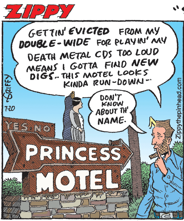Pleased OCR: ZIPPY GETTIN' EVICTED FROM MY DOUBLE-WIDE FOR PLAYN' MY DEATH METAL CDS TOO LOUD MEANS I GOTTA FIND NEW DIGS. THIS MOTEL LOOKS KINDA RUN-DOWN- DON'T MONX ABOUT TH'. 7-20 YES NO NAME. PRINCESS MOTEL Zippythepinhead.com ZIPPY GETTIN' EVICTED FROM MY DOUBLE-WIDE FOR PLAYN' MY DEATH METAL CDS TOO LOUD MEANS I GOTTA FIND NEW DIGS. THIS MOTEL LOOKS KINDA RUN-DOWN- DON'T MONX ABOUT TH'. 7-20 YES NO NAME. PRINCESS MOTEL Zippythepinhead.com