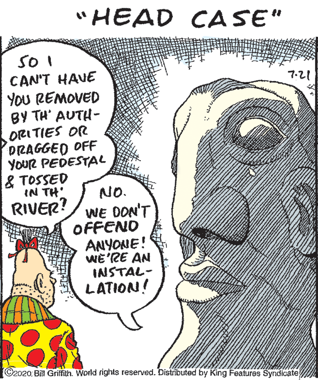 Publication OCR: "HEAD CASE" SO I CAN'T HAVE YoU REMOVED BY TH' AUTH- ORI TIES OR DRAGGED OFF YouR PEDESTAL & TOSSED IN TH RIVER? 7-21 NO. WE DON'T OFFEND ANYONE! WE'RE AN INISTAL- LATION! ©2020: Bill Griffith. World rights reserved. Distributed by King Features Syndicate "HEAD CASE" SO I CAN'T HAVE YoU REMOVED BY TH' AUTH- ORI TIES OR DRAGGED OFF YouR PEDESTAL & TOSSED IN TH RIVER? 7-21 NO. WE DON'T OFFEND ANYONE! WE'RE AN INISTAL- LATION! ©2020: Bill Griffith. World rights reserved. Distributed by King Features Syndicate
