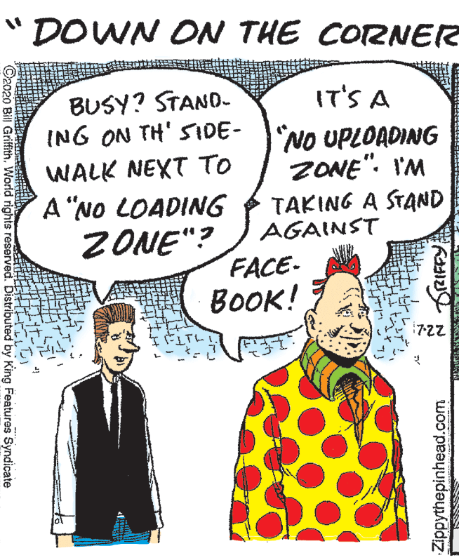 Comics OCR: "DOWN ON THE CORNER IT'S A BUSY? STAND- ING ON TH' SIDE- "NO UPLOADING WALK NEXT TO ZONE". I'M A "NO LOADING TAKING A STAND ZONE"? AGAINST FACE- BOOK! :7-22 ©2020 Bill GriffithWorld rights reserved. Distributed by King Features Syndicate Zippythepinhead.com "DOWN ON THE CORNER IT'S A BUSY? STAND- ING ON TH' SIDE- "NO UPLOADING WALK NEXT TO ZONE". I'M A "NO LOADING TAKING A STAND ZONE"? AGAINST FACE- BOOK! :7-22 ©2020 Bill GriffithWorld rights reserved. Distributed by King Features Syndicate Zippythepinhead.com
