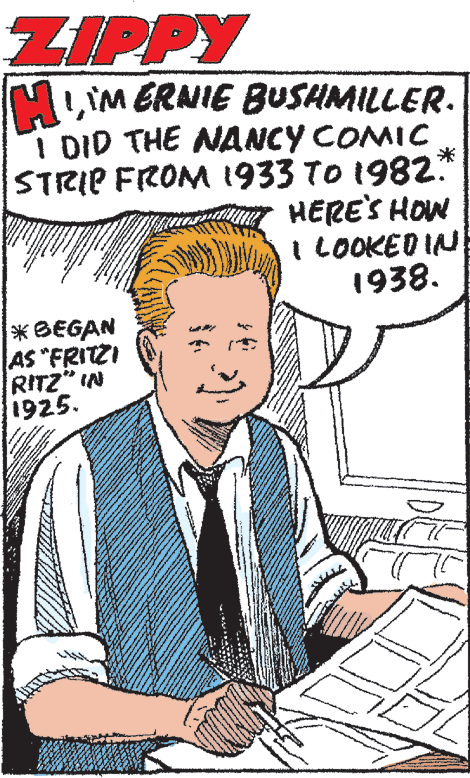 Pleased OCR: ZIPPY MLIM ERNIE BUSHMILLER. I DID THE NANCY COMIC STRIP FROM 1933 TO 1982.* HERE'S HOW I LOOKED IN 1938. *BEGAN AS "FRITZI RITZ" IN 1925. ZIPPY MLIM ERNIE BUSHMILLER. I DID THE NANCY COMIC STRIP FROM 1933 TO 1982.* HERE'S HOW I LOOKED IN 1938. *BEGAN AS "FRITZI RITZ" IN 1925.