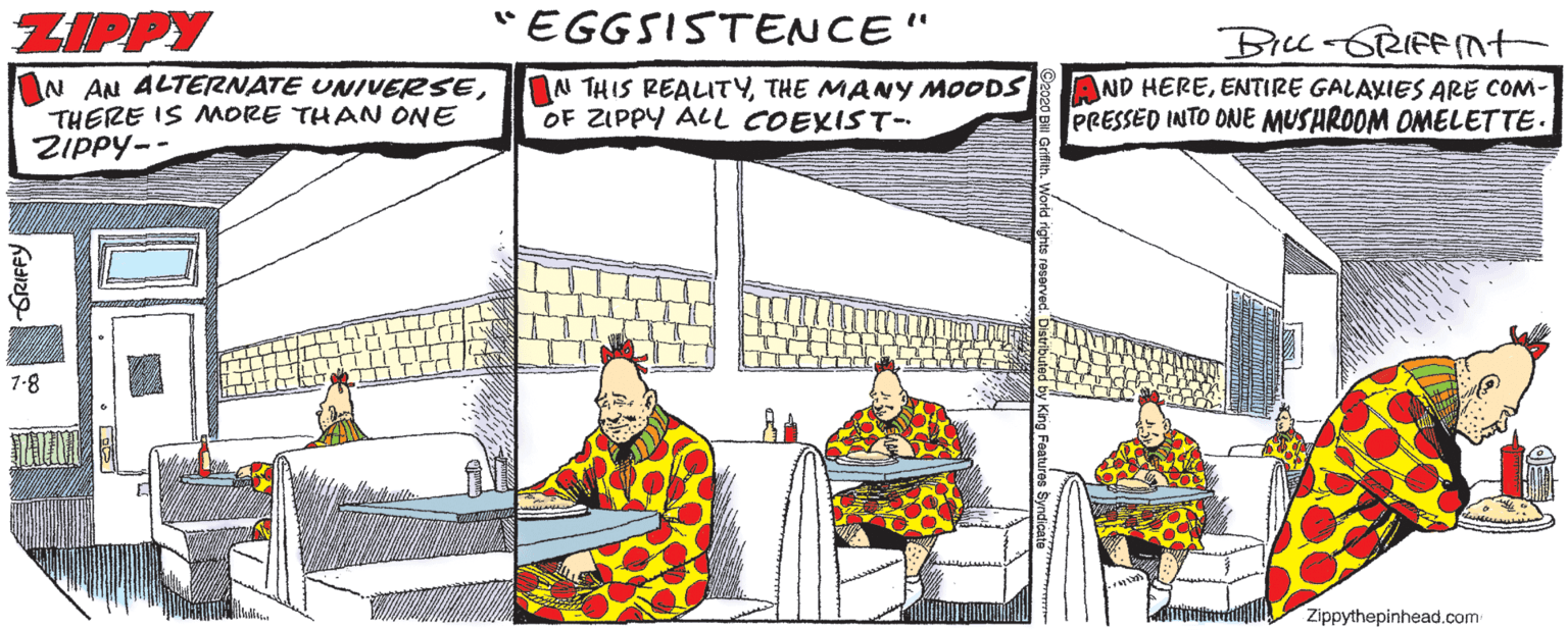 Fiction OCR: ZIPPY "EGGSISTENCE" Bicc-GRIFFnt N AN ALTERNATE UNIVERSETHERE IS MORE THAN ONE ZIPPY- N THIS REAITYTHE MANY MOODS OF ZIPPY ALL COEXIST- AND HEREENTIRE GALAXIES ARE COM- PRESSED INTO ONE MUSHROOM OMELETTE- 7-8 Zippythepinhead.com ZIPPY "EGGSISTENCE" Bicc-GRIFFnt N AN ALTERNATE UNIVERSETHERE IS MORE THAN ONE ZIPPY- N THIS REAITYTHE MANY MOODS OF ZIPPY ALL COEXIST- AND HEREENTIRE GALAXIES ARE COM- PRESSED INTO ONE MUSHROOM OMELETTE- 7-8 Zippythepinhead.com