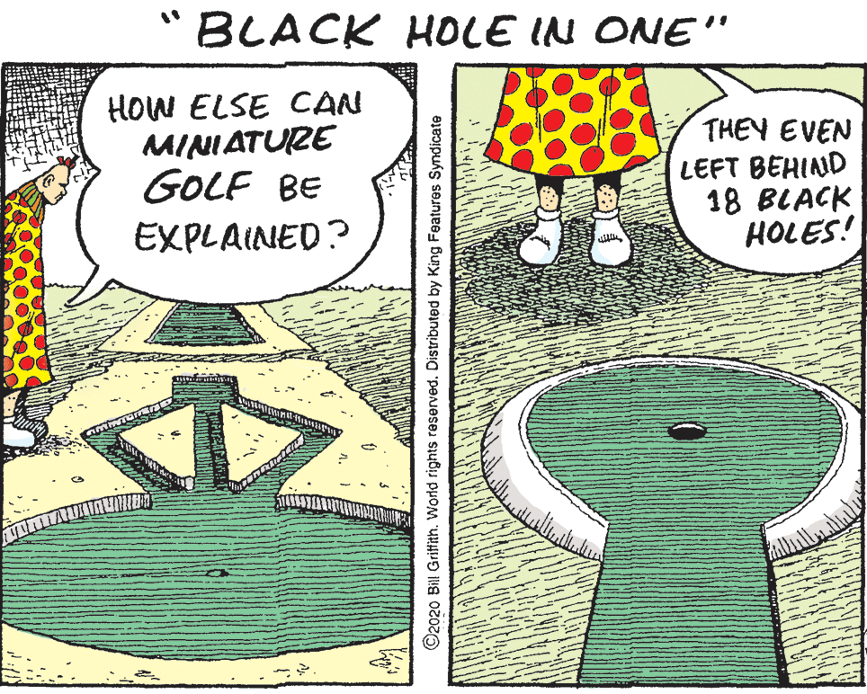 Number OCR: BLACK HOLE IN ONE " HOW ELSE CAN MINIATURE GOLF BE EXPLAINED? THEY EVEN LEFT BEHIND 18 BLACK HOLES! ©2020 Bill Grittth. World rights reserved. Distributed by King Features Syndicate BLACK HOLE IN ONE " HOW ELSE CAN MINIATURE GOLF BE EXPLAINED? THEY EVEN LEFT BEHIND 18 BLACK HOLES! ©2020 Bill Grittth. World rights reserved. Distributed by King Features Syndicate