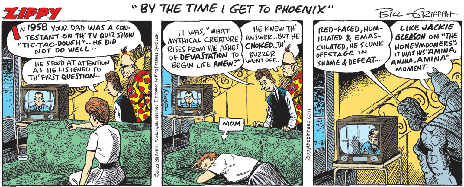 Comics OCR: ZIPPY " BY THE TIME I GET TO PHOENIX" N 1958 YoUR DAD WAS A CON- BILL-GRIFFNH HE KNEW TH' TESTANT ON TH' TV QUIZ SHOW "TIC-TAC-DOUEH".. HE DID NOT DO WELL.- IT WAS"WHAT MYTHICAL CREATURE) ANSWER.BUT HE RISES FROM THE ASHES) CHOKED.TH' OF DEVASTATION TO BEGIN LIFE ANEW?") WENT OF. RED-FACEDHUM- ILIATED & EMAS- CULATEDHE SLUNK OFFSTAGE 1N SHAME & DEFEAT. LIKE JACKIE GLEASON ON "THE HONEYMOONERS". IT WAS HIS AMINAMOMENT- BUZZER HE STOOD AT ATTENTION AS HE LISTENED TO TH' FIRST QUESTION.. MOM O2020 Bill Griffih. V eserved. Distributed by King Features Syn Zippythepinhead.com ZIPPY " BY THE TIME I GET TO PHOENIX" N 1958 YoUR DAD WAS A CON- BILL-GRIFFNH HE KNEW TH' TESTANT ON TH' TV QUIZ SHOW "TIC-TAC-DOUEH".. HE DID NOT DO WELL.- IT WAS"WHAT MYTHICAL CREATURE) ANSWER.BUT HE RISES FROM THE ASHES) CHOKED.TH' OF DEVASTATION TO BEGIN LIFE ANEW?") WENT OF. RED-FACEDHUM- ILIATED & EMAS- CULATEDHE SLUNK OFFSTAGE 1N SHAME & DEFEAT. LIKE JACKIE GLEASON ON "THE HONEYMOONERS". IT WAS HIS AMINAAMINA AMINA"MOMENT- BUZZER HE STOOD AT ATTENTION AS HE LISTENED TO TH' FIRST QUESTION.. MOM O2020 Bill Griffih. V eserved. Distributed by King Features Syn Zippythepinhead.com