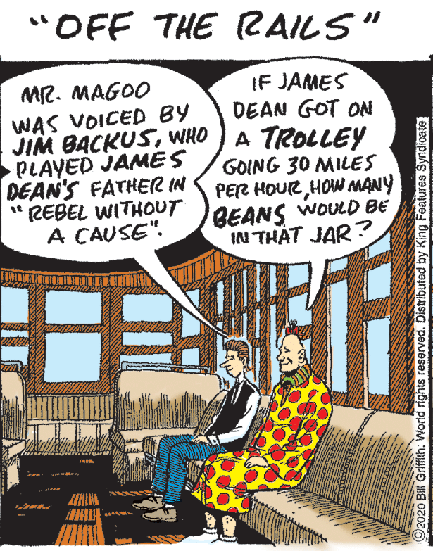 Parallel OCR: "OFF THE RAILS" MR. MAGOO WAS VOICED BY JIM BACKUSWHO PLAYED JAMES DEAN'S FATHER IN " REBEL WITHOUT A CAUSE". IF JAMES DEAN GOT ON A TROLLEY GOING 30 MILES PER HOURHOW MANY WOULD BE BEANS IN THÁT JAR ? O2020 Bill Griffith. World rights reserved. Distributed by King Features Syndicate "OFF THE RAILS" MR. MAGOO WAS VOICED BY JIM BACKUSWHO PLAYED JAMES DEAN'S FATHER IN " REBEL WITHOUT A CAUSE". IF JAMES DEAN GOT ON A TROLLEY GOING 30 MILES PER HOURHOW MANY WOULD BE BEANS IN THÁT JAR ? O2020 Bill Griffith. World rights reserved. Distributed by King Features Syndicate