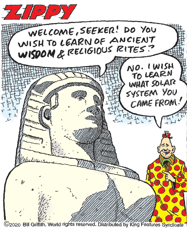 Humour OCR: ZIPPY WELCOMESEEKER! DO You WISH TO LEARN OF ANCIENT WISDOM & RELIGIOUS RITES? NO. I WISH TO LEARN WHAT SOLAR SYSTEM YOU CAME FROM! ©2020 Bill Griffith. World rights reserved. Distributed by King Features Syndicate ZIPPY WELCOMESEEKER! DO You WISH TO LEARN OF ANCIENT WISDOM & RELIGIOUS RITES? NO. I WISH TO LEARN WHAT SOLAR SYSTEM YOU CAME FROM! ©2020 Bill Griffith. World rights reserved. Distributed by King Features Syndicate