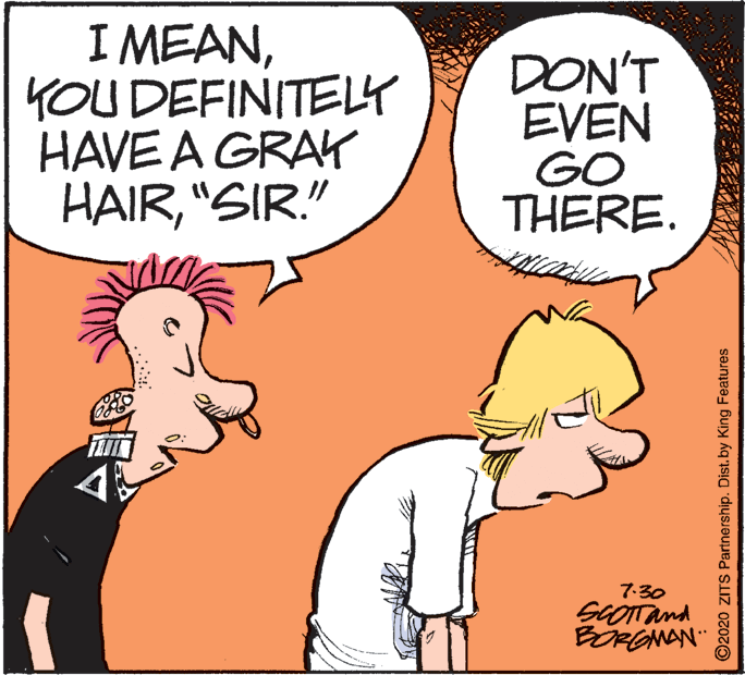 Art OCR: I MEANYOU DEFINITELY HAVE A GRA HAIR"SIR." DON'T EVEN GO THERE. 7:30 SCOTTand BORGNAN" ©2020 ZITS Partnership. Dist.by King Features I MEANYOU DEFINITELY HAVE A GRA HAIR"SIR." DON'T EVEN GO THERE. 7:30 SCOTTand BORGNAN" ©2020 ZITS Partnership. Dist.by King Features