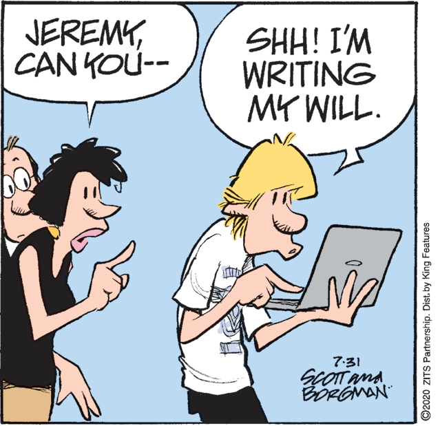 Comic book OCR: JEREMYCAN KOU-- SHH! I'M WRITING MY WILL. 7:31 BORGNAN ©2020 ZITS Partnership. Distby King Features JEREMYCAN KOU-- SHH! I'M WRITING MY WILL. 7:31 BORGNAN ©2020 ZITS Partnership. Distby King Features