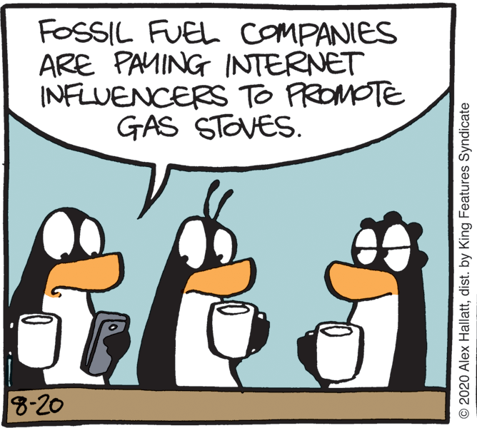 Comics OCR: FOSSIL FUEL COMPANIES ARE PAMING INTERNET INFLUENCERS TO PROMOTE GAS STOVES. 8-20 © 2020 Alex Hallattdist. by King Features Syndicate FOSSIL FUEL COMPANIES ARE PAMING INTERNET INFLUENCERS TO PROMOTE GAS STOVES. 8-20 © 2020 Alex Hallattdist. by King Features Syndicate