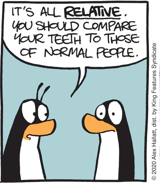 Humour OCR: IT'S ALL RELATIVE. you SHOULD COMPARE YOUR TEETH TO THOSE OF NORMAL PEOPLE. © 2020 Alex Hallattdist. by King Features Syndicate IT'S ALL RELATIVE. you SHOULD COMPARE YOUR TEETH TO THOSE OF NORMAL PEOPLE. © 2020 Alex Hallattdist. by King Features Syndicate