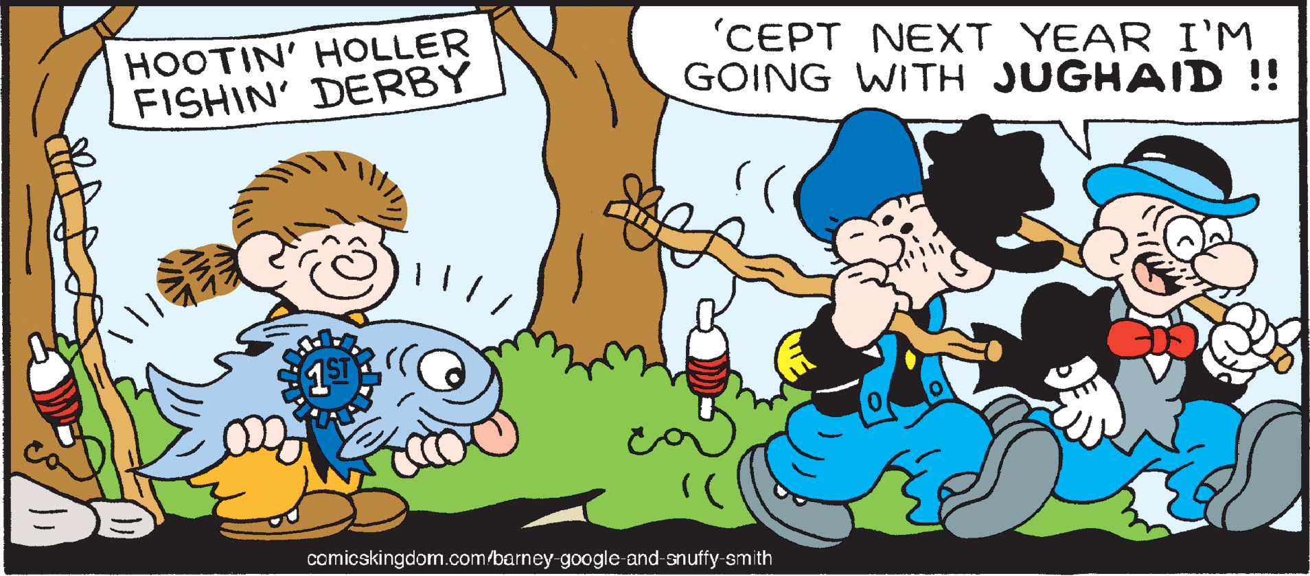 Font OCR: HOOTIN' HOLLER FISHIN' DERBY 'CEPT NEXT YEAR I'M GOING WITH JUGHAID !! comicskingdom.com/barney-google and-snuffy-smith HOOTIN' HOLLER FISHIN' DERBY 'CEPT NEXT YEAR I'M GOING WITH JUGHAID !! comicskingdom.com/barney-google and-snuffy-smith