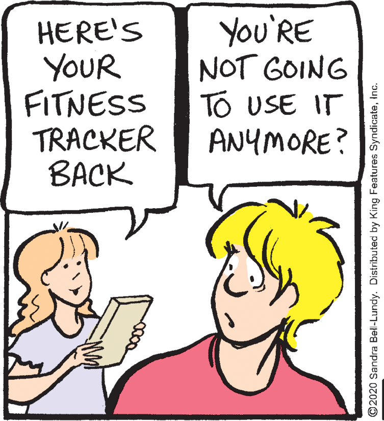 Jaw OCR: HERE'S YOUR FITNESS TRACKER BACK You'RE NOT GOING TO USE IT ANYMORE? ©2020 Sandra Bell-Lundy. Distributed by King Features SyndicateInc. HERE'S YOUR FITNESS TRACKER BACK You'RE NOT GOING TO USE IT ANYMORE? ©2020 Sandra Bell-Lundy. Distributed by King Features Syndicate