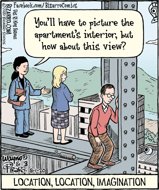 Fiction OCR: Facebook.com/BizarroComies You'll have to pieture the apartment's interiorbut how about this view? WaynoB PIRO LOCATIONIMAGINATION E Dist. 19 King features BIZARRO.COM ©2020 BIZARRO STUDIOS Facebook.com/BizarroComies You'll have to pieture the apartment's interiorbut how about this view? WaynoB PIRO LOCATIONIMAGINATION E Dist. 19 King features BIZARRO.COM ©2020 BIZARRO STUDIOS