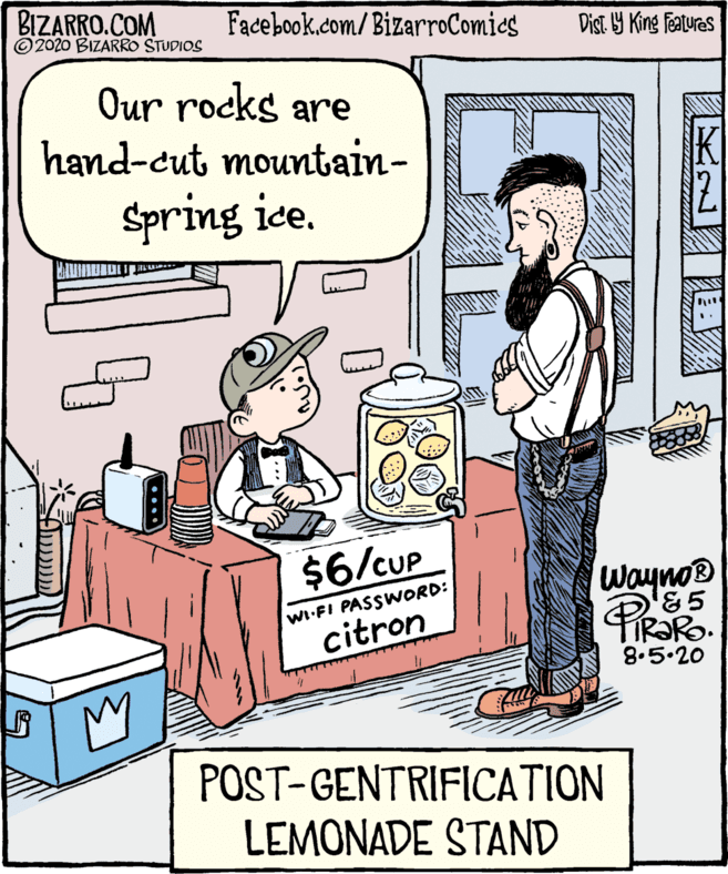 Conversation OCR: BIZARRO.COM © 2020 BIZARRO STUDIOS Facebook.com/BizarroComies Dist Y King Features Our rocks are hand-cut mountain- K Spring ice. $6/CUP Wayno® WI-FI PASSWORD: citron IR?R. 8.5.20 POST-GENTRIFICATION LEMONADE STAND ..... BIZARRO.COM © 2020 BIZARRO STUDIOS Facebook.com/BizarroComies Dist Y King Features Our rocks are hand-cut mountain- K Spring ice. $6/CUP Wayno® WI-FI PASSWORD: citron IR?R. 8.5.20 POST-GENTRIFICATION LEMONADE STAND .....