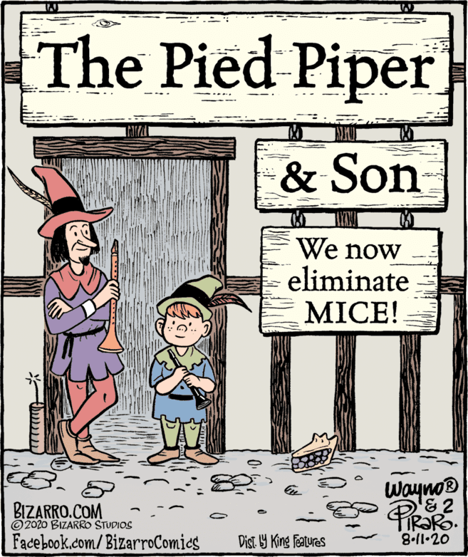 Fictional character OCR: The Pied Piper & Son We now eliminate MICE! II Wayno® '&2 IR?RO. 8.11•20 BIZARRO.COM © 2020 BIZARRO STUDIOS Facebook.com/BizarroComies Dist. Y King Features The Pied Piper & Son We now eliminate MICE! II Wayno® '&2 IR?RO. 8.11•20 BIZARRO.COM © 2020 BIZARRO STUDIOS Facebook.com/BizarroComies Dist. Y King Features