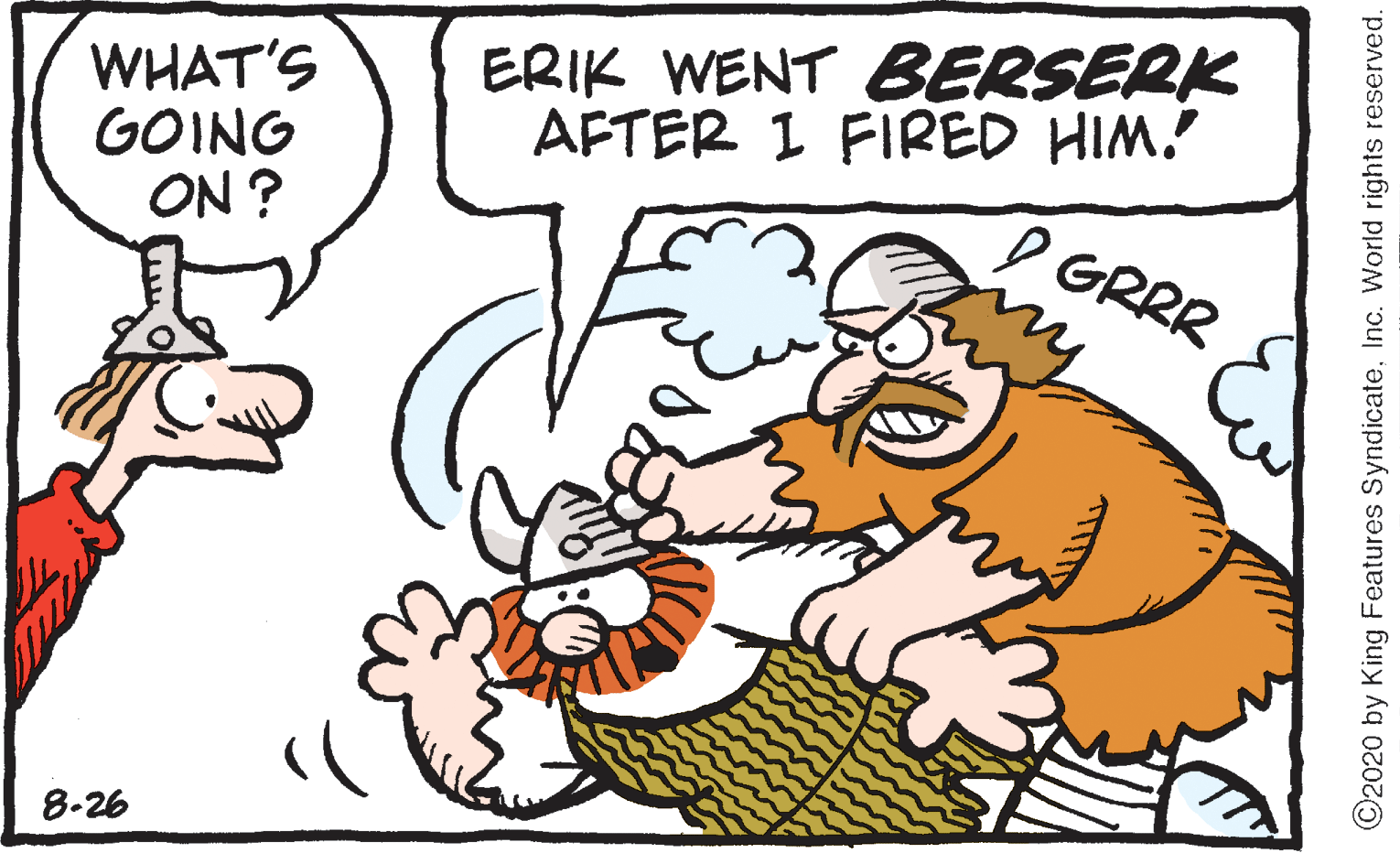 Happy OCR: WHAT'S GOING ON ? ERIK WENT BERSERK AFTER 1 FIRED HIM. I GRRR 8-26 ©2020 by King Features SyndicateInc. World rights reserved. WHAT'S GOING ON ? ERIK WENT BERSERK AFTER 1 FIRED HIM. I GRRR 8-26 ©2020 by King Features SyndicateInc. World rights reserved.