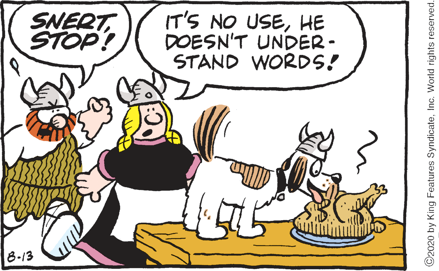 Humour OCR: SNERTSTOP! IT'S NO USEHE DOESN'T UNDER- STAND WORDS! 8-13 ©2020 by King Features SyndicateInc. World rights reserved. SNERTSTOP! IT'S NO USEHE DOESN'T UNDER- STAND WORDS! 8-13 ©2020 by King Features SyndicateInc. World rights reserved.