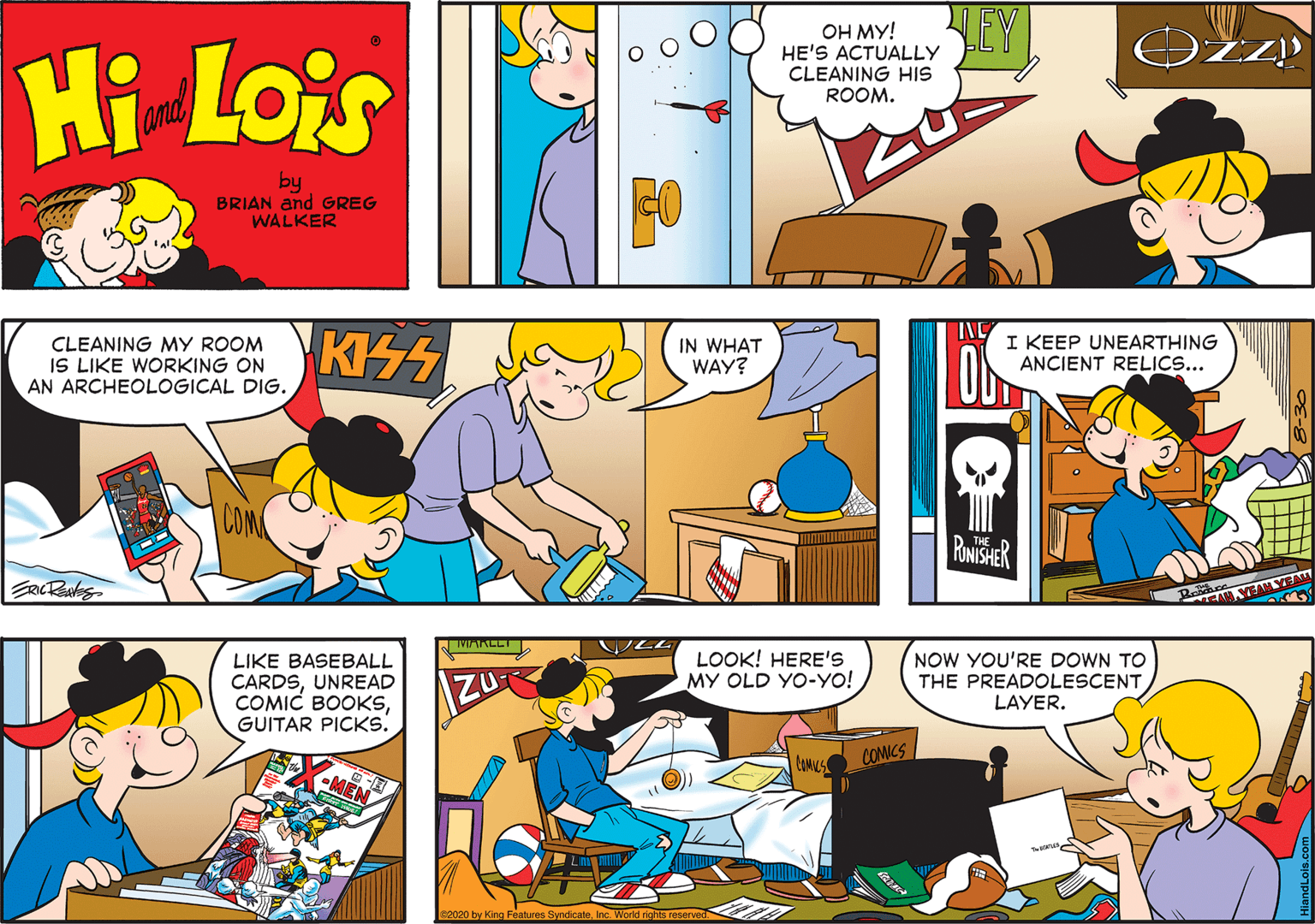 Comic book OCR: LEY OH MY! HE'S ACTUALLY CLEANING HIS ROOM. Hi Lois amd by BRIAN and GREG WALKER CLEANING MY ROOM IS LIKE WORKING ON AN ARCHEOLOGICAL DIG. IN WHAT WAY? ING I KEEP UNEARTHING ANCIENT RELICS... RONISHER LIKE BASEBALL CARDSUNREAD COMIC BOOKSGUITAR PICKS. LOOK! HERE'S MY OLD YO-YO! NOW YOU'RE DOWN TO THE PREADOLESCENT LAYER. ZU COMICS s2020 by King Faatures SyndicateInc. World rights reserved LEY OH MY! HE'S ACTUALLY CLEANING HIS ROOM. Hi Lois amd by BRIAN and GREG WALKER CLEANING MY ROOM IS LIKE WORKING ON AN ARCHEOLOGICAL DIG. IN WHAT WAY? ING I KEEP UNEARTHING ANCIENT RELICS... RONISHER LIKE BASEBALL CARDSUNREAD COMIC BOOKSGUITAR PICKS. LOOK! HERE'S MY OLD YO-YO! NOW YOU'RE DOWN TO THE PREADOLESCENT LAYER. ZU COMICS s2020 by King Faatures SyndicateInc. World rights reserved