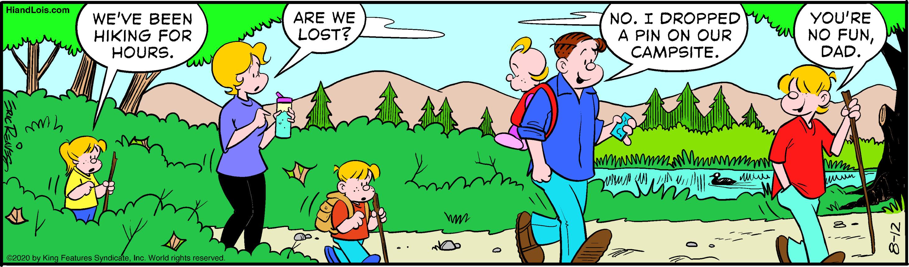 Organism OCR: HiandLois.com WE'VE BEEN HIKING FOR HOURS. ARE WE LOST? NO. I DROPPED A PIN ON OUR CAMPSITE. YOU'RE NO FUNDAD. C2020 by King Faeatures SyndicateInc. World rights reserved HiandLois.com WE'VE BEEN HIKING FOR HOURS. ARE WE LOST? NO. I DROPPED A PIN ON OUR CAMPSITE. YOU'RE NO FUNDAD. C2020 by King Faeatures SyndicateInc. World rights reserved