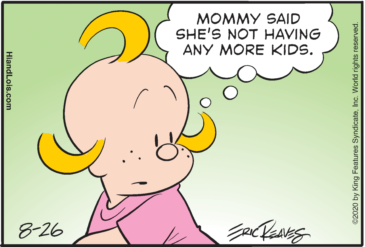 Sharing OCR: MOMMY SAID SHE'S NOT HAVING ANY MORE KIDS. 8-26 ©2020 by King Features SyndicateInc. World rights reserved. HiandLois.com MOMMY SAID SHE'S NOT HAVING ANY MORE KIDS. 8-26 ©2020 by King Features SyndicateInc. World rights reserved. HiandLois.com