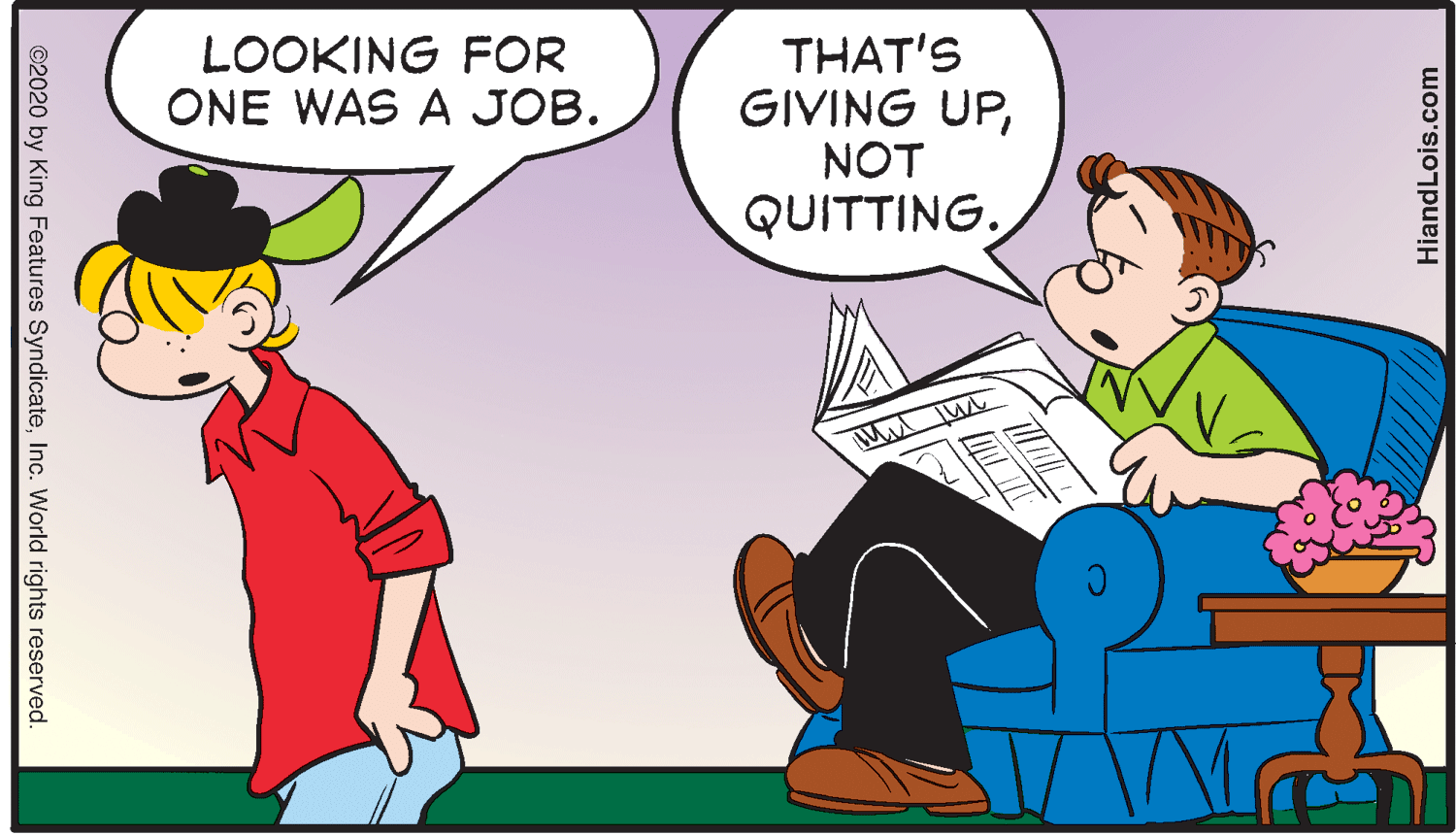 Art OCR: THAT'S GIVING UPNOT QUITTING. LOOKING FOR ONE WAS A JOB. HiandLois.com ©2020 by King Features SyndicateInc. World rights reserved. THAT'S GIVING UPNOT QUITTING. LOOKING FOR ONE WAS A JOB. HiandLois.com ©2020 by King Features SyndicateInc. World rights reserved.