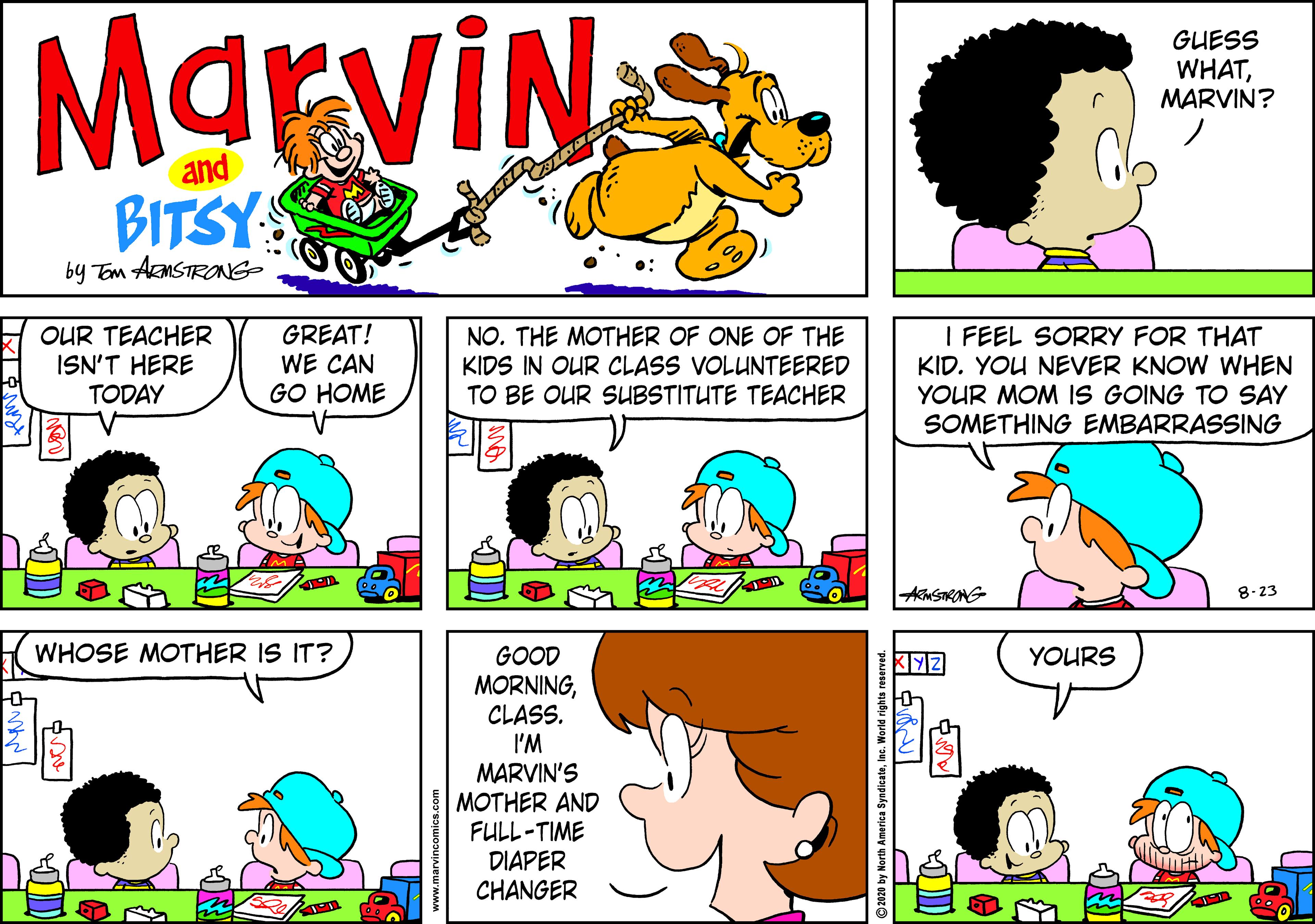 Purple OCR: MarvIN GUESS WHATMARVIN? and BITSY by Tom AkmSTRONG OUR TEACHER ISN'T HERE TODAY GREAT! WE CAN GO HOME NO. THE MOTHER OF ONE OF THE KIDS IN OUR CLASS VOLUNTEERED TO BE OUR SUBSTITUTE TEACHER I FEEL SORRY FOR THAT KID. YOU NEVER KNOW WHEN YOUR MOM IS GOING TO SAY SOMETHING EMBARRASSING AMSTRONG 8-23 WHOSE MOTHER IS IT? GOOD MORNINGCLASS. I'M MARVIN'S MOTHER AND FULL-TIME DIAPER CHANGER YOURS © 2020 by North America SyndicateInc. World rights reserved. MarvIN GUESS WHATMARVIN? and BITSY by Tom AkmSTRONG OUR TEACHER ISN'T HERE TODAY GREAT! WE CAN GO HOME NO. THE MOTHER OF ONE OF THE KIDS IN OUR CLASS VOLUNTEERED TO BE OUR SUBSTITUTE TEACHER I FEEL SORRY FOR THAT KID. YOU NEVER KNOW WHEN YOUR MOM IS GOING TO SAY SOMETHING EMBARRASSING AMSTRONG 8-23 WHOSE MOTHER IS IT? GOOD MORNINGCLASS. I'M MARVIN'S MOTHER AND FULL-TIME DIAPER CHANGER YOURS © 2020 by North America SyndicateInc. World rights reserved.