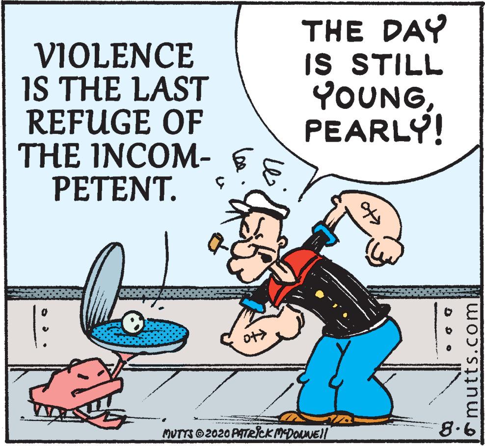 Parallel OCR: VIOLENCE IS THE LAST REFUGE OF THE INCOM- PETENT. THE DAY IS STILL YOUNGPEARLY! ot> MUTTS 2020 PATRICKMDOLNE/ 8.6 omutts.com VIOLENCE IS THE LAST REFUGE OF THE INCOM- PETENT. THE DAY IS STILL YOUNGPEARLY! ot> MUTTS 2020 PATRICKMDOLNE/ 8.6 omutts.com