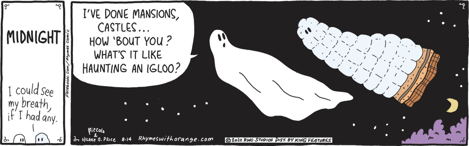 Paw OCR: I'VE DONE MANSIONSCASTLES... HOW 'BOUT YOu ? WHAT'S IT LIKE HAUNTING AN IGLOO? MIDNIGHT I could see my breath T had any. piccolo 2 HILARY 6. PRICE 8-14 Rhymeswithorange.com ©2020 RWO STUPIOS DIST. BY KING FEATURES I'VE DONE MANSIONSCASTLES... HOW 'BOUT YOu ? WHAT'S IT LIKE HAUNTING AN IGLOO? MIDNIGHT I could see my breath T had any. piccolo 2 HILARY 6. PRICE 8-14 Rhymeswithorange.com ©2020 RWO STUPIOS DIST. BY KING FEATURES