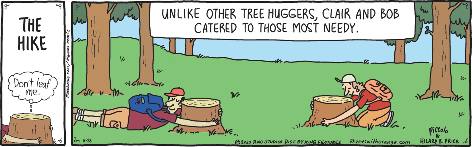Slope OCR: THE HIKE UNLIKE OTHER TREE HUGGERSCLAIR AND BOB CATERED TO THOSE MOST NEEDY. (Don't leaf me. piccolo HILARY B. PRICE 28-28 ©2020 RWo STUDIOS DIST. BY KING FEATURES Rhymeswithorange.com THE HIKE UNLIKE OTHER TREE HUGGERSCLAIR AND BOB CATERED TO THOSE MOST NEEDY. (Don't leaf me. piccolo HILARY B. PRICE 28-28 ©2020 RWo STUDIOS DIST. BY KING FEATURES Rhymeswithorange.com
