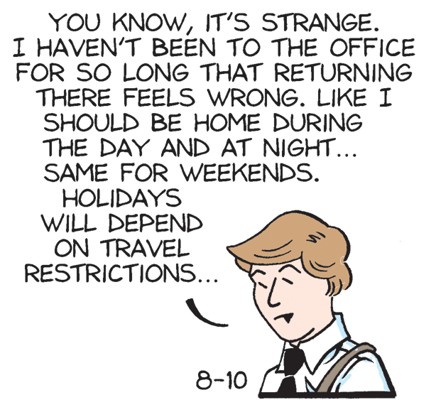 Fiction OCR: YOU KNOWIT'S STRANGE. I HAVEN'T BEEN TO THE OFFICE FOR SO LONG THAT RETURNING THERE FEELS WRONG. LIKE I SHOULD BE HOME DURING THE DAY AND AT NIGHT... SAME FOR WEEKENDS. HOLIDAYS WILL DEPEND ON TRAVEL RESTRICTIONS... 8-10 YOU KNOWIT'S STRANGE. I HAVEN'T BEEN TO THE OFFICE FOR SO LONG THAT RETURNING THERE FEELS WRONG. LIKE I SHOULD BE HOME DURING THE DAY AND AT NIGHT... SAME FOR WEEKENDS. HOLIDAYS WILL DEPEND ON TRAVEL RESTRICTIONS... 8-10