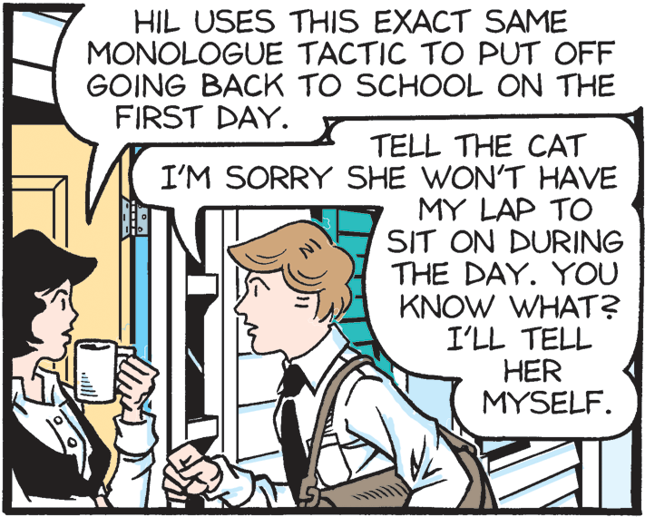 Illustration OCR: HIL USES THIS EXACT SAME MONOLOGUE TACTIC TO PUT OFF GOING BACK TO SCHOOL ON THE FIRST DAY. TELL THE CAT I'M SORRY SHE WON'T HAVE MY LAP TO SIT ON DURING THE DAY. YOU KNOW WHAT? I'LL TELL HER MYSELF. HIL USES THIS EXACT SAME MONOLOGUE TACTIC TO PUT OFF GOING BACK TO SCHOOL ON THE FIRST DAY. TELL THE CAT I'M SORRY SHE WON'T HAVE MY LAP TO SIT ON DURING THE DAY. YOU KNOW WHAT? I'LL TELL HER MYSELF.