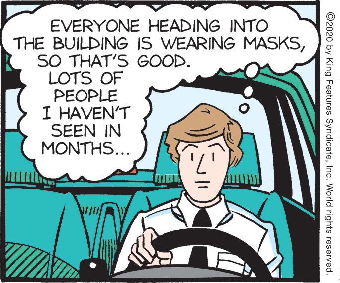 Fiction OCR: EVERYONE HEADING INTO THE BUILDING IS WEARING MASKSSO THAT'S GOOD. LOTS OF PEOPLE I HAVEN'T SEEN IN MONTHS... ©2020 by King Features SyndicateInc. World rights reserved. EVERYONE HEADING INTO THE BUILDING IS WEARING MASKSSO THAT'S GOOD. LOTS OF PEOPLE I HAVEN'T SEEN IN MONTHS... ©2020 by King Features SyndicateInc. World rights reserved.
