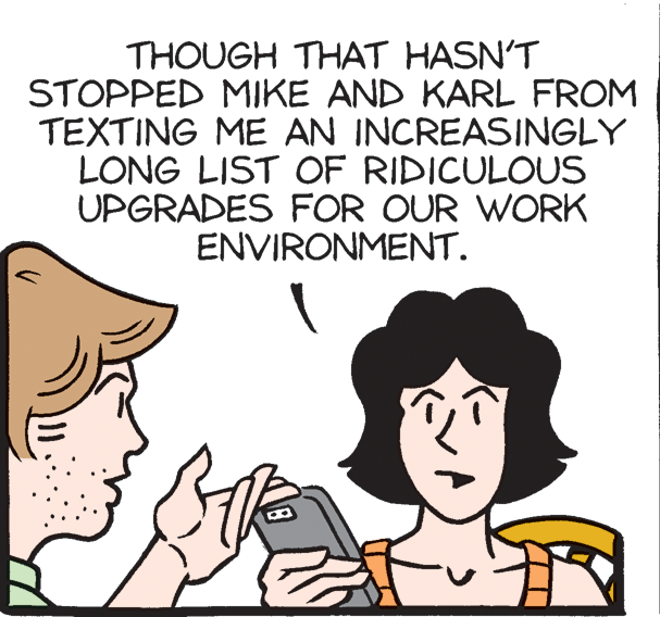 Photo caption OCR: THOUGH THAT HASN'T STOPPED MIKE AND KARL FROM TEXTING ME AN INCREASINGLY LONG LIST OF RIDICULOUS UPGRADES FOR OUR WORK ENVIRONMENT. THOUGH THAT HASN'T STOPPED MIKE AND KARL FROM TEXTING ME AN INCREASINGLY LONG LIST OF RIDICULOUS UPGRADES FOR OUR WORK ENVIRONMENT.