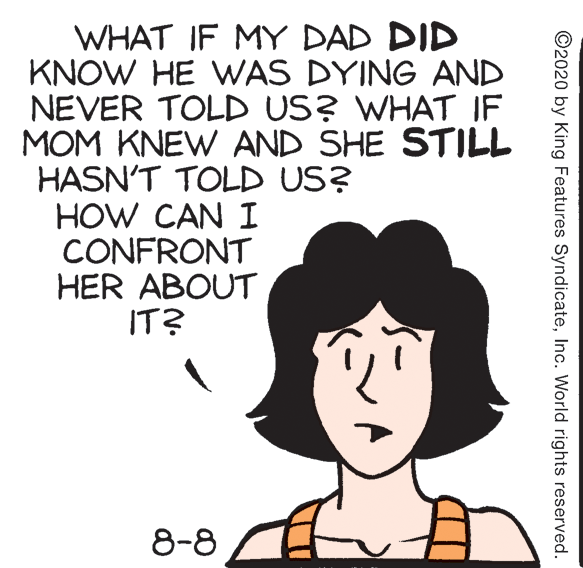 Drawing OCR: WHAT IF MY DAD DID KNOW HE WAS DYING AND NEVER TOLD US? WHAT IF MOM KNEW AND SHE STILL HASN'T TOLD US? HOW CAN I CONFRONT HER ABOUT IT? 8-8 ©2020 by King Features SyndicateInc. World rights reserved. WHAT IF MY DAD DID KNOW HE WAS DYING AND NEVER TOLD US? WHAT IF MOM KNEW AND SHE STILL HASN'T TOLD US? HOW CAN I CONFRONT HER ABOUT IT? 8-8 ©2020 by King Features SyndicateInc. World rights reserved.