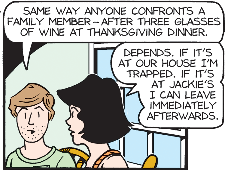 Publication OCR: SAME WAY ANYONE CONFRONTS A FAMILY MEMBER -AFTER THREE GLASSES OF WINE AT THANKSGIVING DINNER. DEPENDS. IF IT'S AT OUR HOUSE I'M TRAPPED. IF IT'S AT JACKIE'S I CAN LEAVE IMMEDIATELY AFTERWARDS. SAME WAY ANYONE CONFRONTS A FAMILY MEMBER -AFTER THREE GLASSES OF WINE AT THANKSGIVING DINNER. DEPENDS. IF IT'S AT OUR HOUSE I'M TRAPPED. IF IT'S AT JACKIE'S I CAN LEAVE IMMEDIATELY AFTERWARDS.