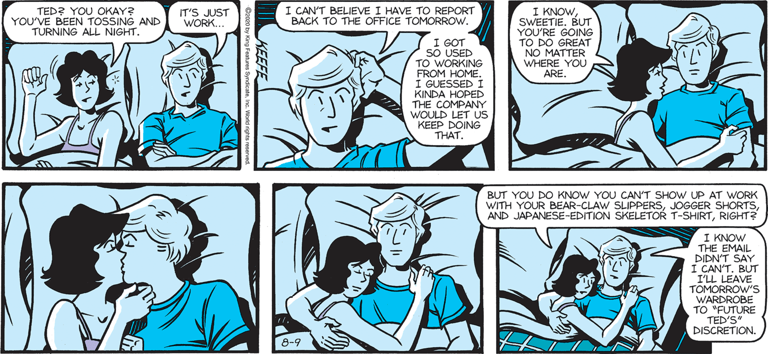 Jaw OCR: I KNOWSWEETIE. BUT YOU'RE GOING TO DO GREAT NO MATTER WHERE YOU ARE. I CAN'T BELIEVE I HAVE TO REPORT BACK TO THE OFFICE TOMORROW. SALLY FORTH 7by Francesco -Marciuliano TED? YOU OKAY? YOU'VE BEEN TOSSING AND TURNING ALL NIGHT. IT'S JUST WORK... I GOT SO USED TO WORKING FROM HOME. I GUESSED I KINDA HOPED THE COMPANY WOULD LET US KEEP DOING THAT. I SHOULD HAVE KEPT 0o THE BEARD. BUT YOU DO KNOW YOU CAN'T SHOW UP AT WORK WITH YOUR BEAR-CLAW SLIPPERSRIGHT? I KNOW THE EMAIL DIDN'T SAY I CAN'T. BUT I'LL LEAVE TOMORROW'S WARDROBE TO "FUTURE TED'S" DISCRETION. 8-9 I KNOWSWEETIE. BUT YOU'RE GOING TO DO GREAT NO MATTER WHERE YOU ARE. I CAN'T BELIEVE I HAVE TO REPORT BACK TO THE OFFICE TOMORROW. SALLY FORTH 7by Francesco -Marciuliano TED? YOU OKAY? YOU'VE BEEN TOSSING AND TURNING ALL NIGHT. IT'S JUST WORK... I GOT SO USED TO WORKING FROM HOME. I GUESSED I KINDA HOPED THE COMPANY WOULD LET US KEEP DOING THAT. I SHOULD HAVE KEPT 0o THE BEARD. BUT YOU DO KNOW YOU CAN'T SHOW UP AT WORK WITH YOUR BEAR-CLAW SLIPPERSJOGGER SHORTSAND JAPANESE-EDITION SKELETOR T-SHIRTRIGHT? I KNOW THE EMAIL DIDN'T SAY I CAN'T. BUT I'LL LEAVE TOMORROW'S WARDROBE TO "FUTURE TED'S" DISCRETION. 8-9