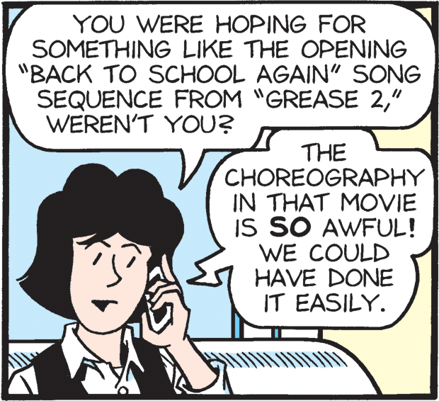 Rectangle OCR: YOU WERE HOPING FOR SOMETHING LIKE THE OPENING "BACK TO SCHOOL AGAIN" SONG SEQUENCE FROM "GREASE 2" WEREN'T YOU? THE CHOREOGRAPHY IN THAT MOVIE IS SO AWFUL! WE COULD HAVE DONE IT EASILY. YOU WERE HOPING FOR SOMETHING LIKE THE OPENING "BACK TO SCHOOL AGAIN" SONG SEQUENCE FROM "GREASE 2" WEREN'T YOU? THE CHOREOGRAPHY IN THAT MOVIE IS SO AWFUL! WE COULD HAVE DONE IT EASILY.