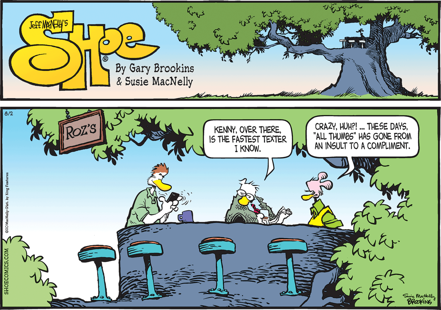 Art OCR: 8/2 Roz'S KENNYIS THE FASTEST TEXTER I KNOW. CRAZY"ALL THUMBS" HAS GONE FROM AN INSULT TO A COMPLIMENT. Saie Macklly BrakiNG SHOECOMICS.COM - 020 MacNelly-Diet. by King Features 8/2 Roz'S KENNYOVER THEREIS THE FASTEST TEXTER I KNOW. CRAZYHUH?! . THESE DAYS"ALL THUMBS" HAS GONE FROM AN INSULT TO A COMPLIMENT. Saie Macklly BrakiNG SHOECOMICS.COM - 020 MacNelly-Diet. by King Features