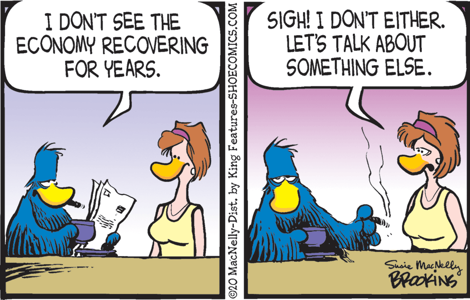Animated cartoon OCR: I DON'T SEE THE ECONOMY RECOVERING FOR YEARS. SIGH! I DON'T EITHER. LET'S TALK ABOUT SOMETHING ELSE. Susie Macklly BrookiNS ©20 MacNelly-Dist. by King Features-SHOECOMICS.COM I DON'T SEE THE ECONOMY RECOVERING FOR YEARS. SIGH! I DON'T EITHER. LET'S TALK ABOUT SOMETHING ELSE. Susie Macklly BrookiNS ©20 MacNelly-Dist. by King Features-SHOECOMICS.COM