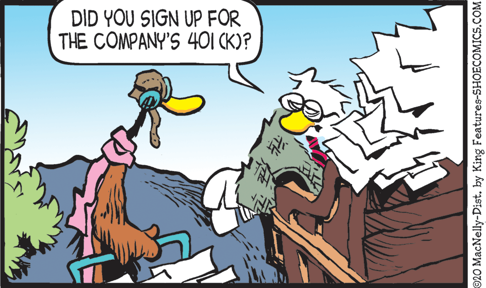 Fictional character OCR: DID YOU SIGN UP FOR THE COMPANY'S 401 (K)? ©20 MacNelly-Dist. by King Features-SHOECOMICS.COM DID YOU SIGN UP FOR THE COMPANY'S 401 (K)? ©20 MacNelly-Dist. by King Features-SHOECOMICS.COM