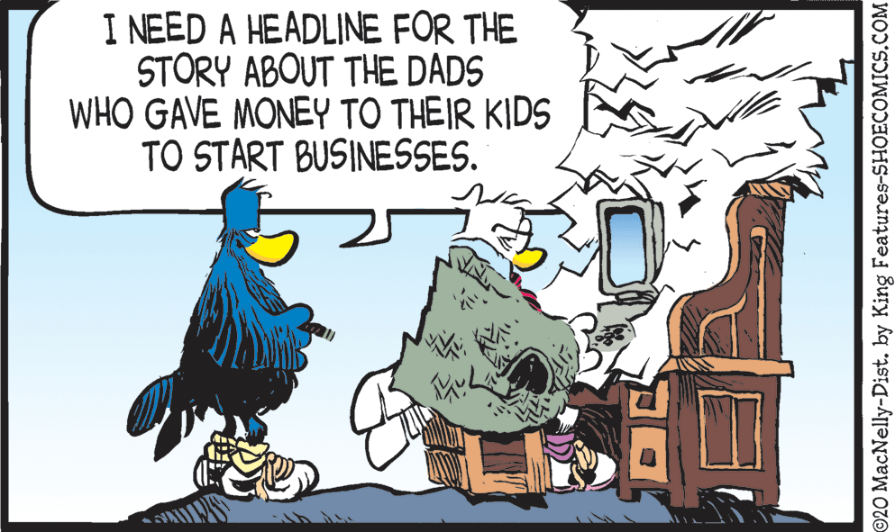 Art OCR: I NEED A HEADLINE FOR THE STORY ABOUT THE DADS WHO GAVE MONEY TO THEIR KIDS TO START BUSINESSES. ©20 MacNelly-Dist. by King Features-SHOECOMICS.COM I NEED A HEADLINE FOR THE STORY ABOUT THE DADS WHO GAVE MONEY TO THEIR KIDS TO START BUSINESSES. ©20 MacNelly-Dist. by King Features-SHOECOMICS.COM