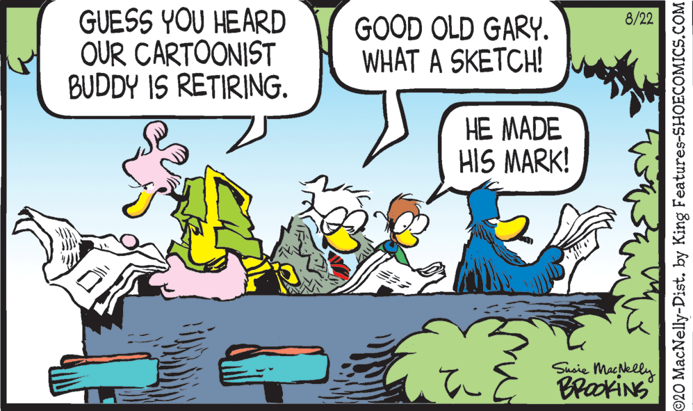 Adaptation OCR: GUESS YOU HEARD OUR CARTOONIST BUDDY IS RETIRING. 8/22 GOOD OLD GARY. WHAT A SKETCH! HE MADE HIS MARK! Susie Macklly BrockiNG ©20 MacNelly-Dist. by King Features-SHOECOMICS.COM GUESS YOU HEARD OUR CARTOONIST BUDDY IS RETIRING. 8/22 GOOD OLD GARY. WHAT A SKETCH! HE MADE HIS MARK! Susie Macklly BrockiNG ©20 MacNelly-Dist. by King Features-SHOECOMICS.COM
