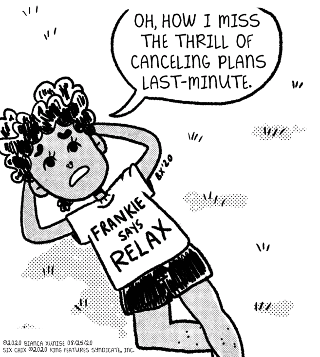 Line art OCR: OHHOW I MISS THE THRILL OF CANCELING PLANS LAST-MINUTE. FRANKIE SAYS RELAX ©2020 BIANCA XUNISE 08/25/20 SIX CHIX O2020 KING FEATURES SYNDICATEInc. 07X8 OHHOW I MISS THE THRILL OF CANCELING PLANS LAST-MINUTE. FRANKIE SAYS RELAX ©2020 BIANCA XUNISE 08/25/20 SIX CHIX O2020 KING FEATURES SYNDICATEInc. 07