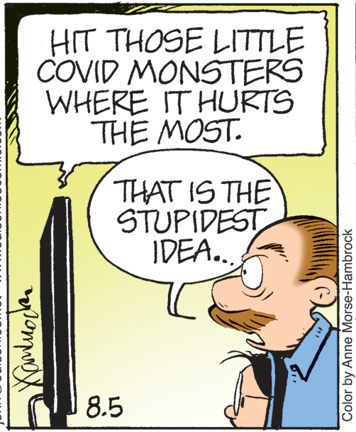 Fiction OCR: HIT THOSE LITTLE COVID MONSTERS WHERE IT HURTS THE MOST. THAT IS THE STUPIDEST IDEA.. 8.5 Color by Anne Morse-Hambrock HIT THOSE LITTLE COVID MONSTERS WHERE IT HURTS THE MOST. THAT IS THE STUPIDEST IDEA.. 8.5 Color by Anne Morse-Hambrock