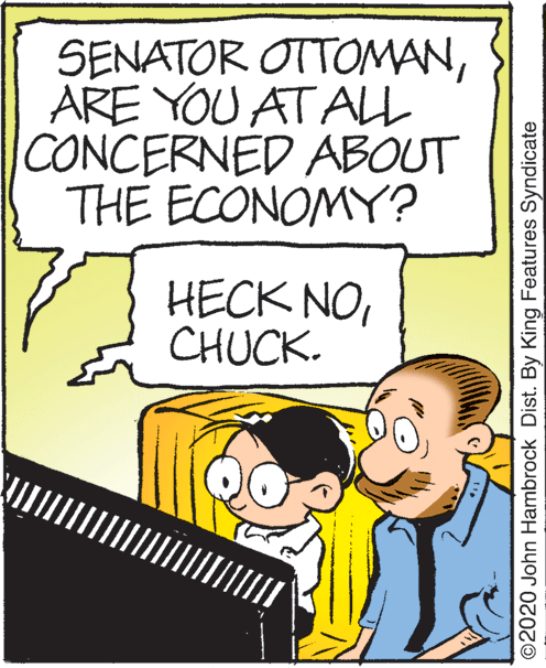 Art OCR: SENATOR OTTOMANARE YOU AT ALL CONCERNED ABOUT THE ECONOMY? HECK NO ?HUCK. ©2020 John Hambrock Dist. By King Features Syndicate SENATOR OTTOMANARE YOU AT ALL CONCERNED ABOUT THE ECONOMY? HECK NO ?HUCK. ©2020 John Hambrock Dist. By King Features Syndicate