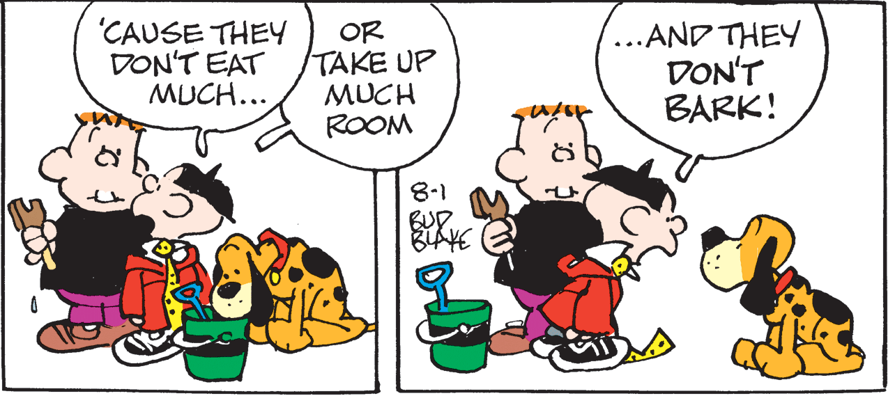 Humour OCR: 'CAUSE THEY DON'T EAT MUCH... OR TAKE UP MUCH ROOM ...AND THEY DON'T BARK! 8-1 BUP. 'CAUSE THEY DON'T EAT MUCH... OR TAKE UP MUCH ROOM ...AND THEY DON'T BARK! 8-1 BUP.
