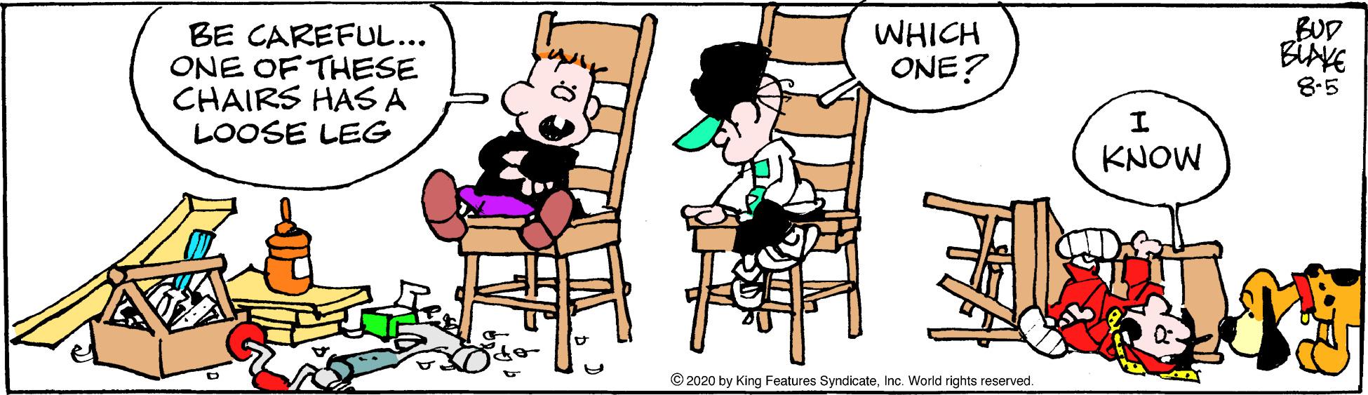 Table OCR: BUD BE CAREFUL... ONE OF THESE CHAIRS HAS A LOOSE LEG WHICH ONE? 8-5 KNOW © 2020 by King Features SyndicateInc. World rights reserved. BUD BE CAREFUL... ONE OF THESE CHAIRS HAS A LOOSE LEG WHICH ONE? 8-5 KNOW © 2020 by King Features SyndicateInc. World rights reserved.