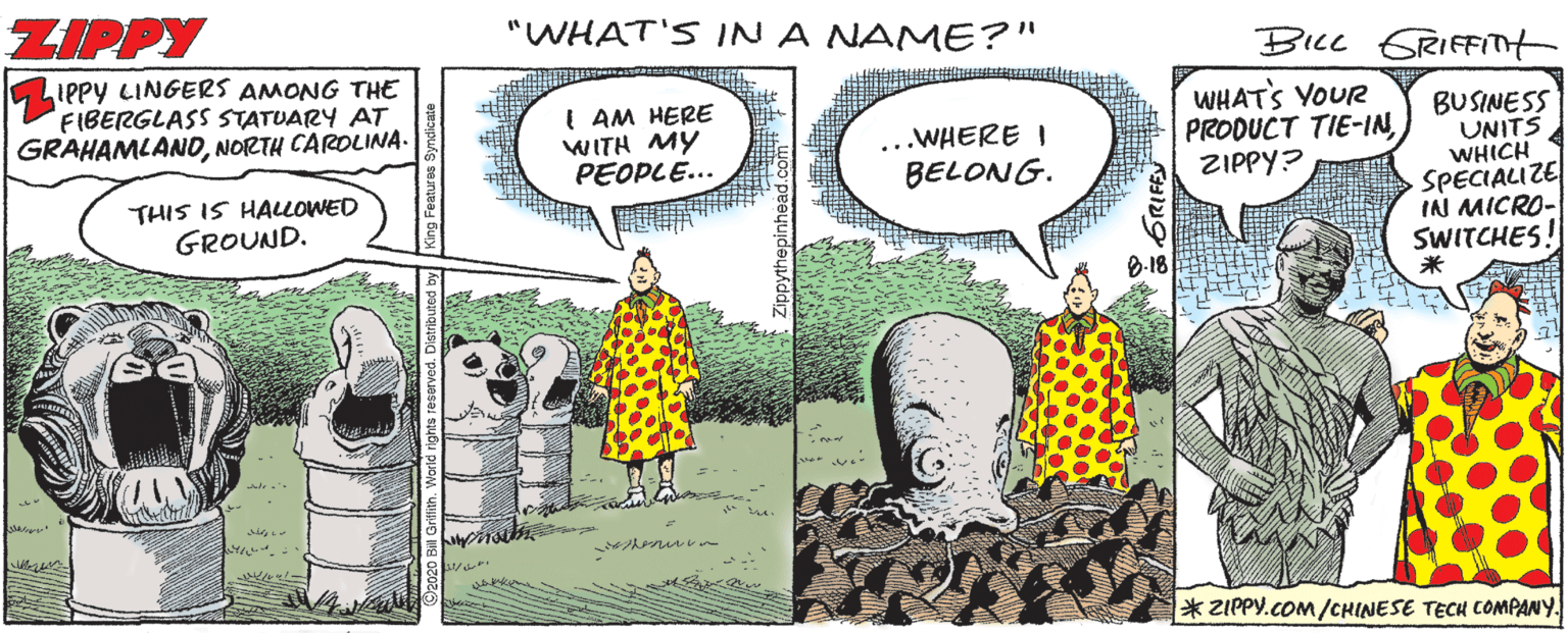 Fiction OCR: ZIPPY "WHAT'S IN A NAME?" BILL GRIFFITt IPPY LINGERS AMONG THE FIBERGLASS STATUARY AT GRAHAMLANDNORTH CAROLINA. I AM HERE WITH MY PEOPLE... WHATS YOUR PRODUCT TIE-INZIPPY? BUSINESS UNITS WHICH SPECIALIZE INI MICRO- SWITCHES! ...WHERE I BELONG. THIS IS HALOWED GROUND. 8-18 ? * ZIPPY.cOM/CHINESE TECH COMPANY. ZIPPY "WHAT'S IN A NAME?" BILL GRIFFITt IPPY LINGERS AMONG THE FIBERGLASS STATUARY AT GRAHAMLANDNORTH CAROLINA. I AM HERE WITH MY PEOPLE... WHATS YOUR PRODUCT TIE-INZIPPY? BUSINESS UNITS WHICH SPECIALIZE INI MICRO- SWITCHES! ...WHERE I BELONG. THIS IS HALOWED GROUND. 8-18 ? * ZIPPY.cOM/CHINESE TECH COMPANY.