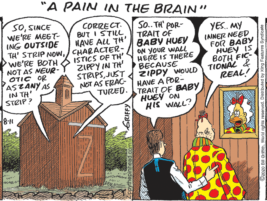 Conversation OCR: "A PAIN IN THE BRAIN" SOSINCE wE'RE MEET- ING OUTSIDE TH' STRIP NOwCHARACTER- WE'RE BOTH NOT AS NEUR- OTIC OR ASZANY AS IN TH' STRIP ? CORRECT. BUT I STILL HAVE ALL TH' So.. TH' POR- TRAIT OF BABY HUEY ON YOUR WALL HERE IS THERE BECAUSE ZIPPY WOVLD HAVE A POR- TRAIT OF BABY HUEY ON HIS WALL? YES. MY ISTICS OF TH' ZIPPY IN TH' STRIPSJUST NOT AS FRAC- TURED. INNER NEED FOR BABY HUEY IS BOTH FIC- TIONAL & REAL! 8-11 GRIFFY opythepinhea ©2020 Bill Griffith. World rights reserved. Distributed by King Features Syndicate "A PAIN IN THE BRAIN" SOSINCE wE'RE MEET- ING OUTSIDE TH' STRIP NOwCHARACTER- WE'RE BOTH NOT AS NEUR- OTIC OR ASZANY AS IN TH' STRIP ? CORRECT. BUT I STILL HAVE ALL TH' So.. TH' POR- TRAIT OF BABY HUEY ON YOUR WALL HERE IS THERE BECAUSE ZIPPY WOVLD HAVE A POR- TRAIT OF BABY HUEY ON HIS WALL? YES. MY ISTICS OF TH' ZIPPY IN TH' STRIPSJUST NOT AS FRAC- TURED. INNER NEED FOR BABY HUEY IS BOTH FIC- TIONAL & REAL! 8-11 GRIFFY opythepinhea ©2020 Bill Griffith. World rights reserved. Distributed by King Features Syndicate