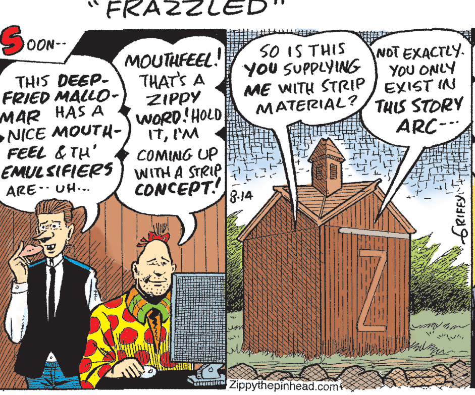 Rectangle OCR: FRAZZLE OON-- SO IS THIS YOU SUPPLYING MOUTHFEEL! THAT'S A ZIPPY WORD!HOLD ItI'M COMING UP EMULSIFIERS) WITH A STRIP CONCEPT! 8-14 THIS DEEP- FRIED MALL0- MAR HAS A NICE MOUTH- FEEL & TH' NOT EXACTLY. YoU ONLY ME WITH STRIP / EXIST INN MATERIAL?/ THIS STORY ARC- ARE-- UH... a Zippythepinhead.come GRIFFY FRAZZLE OON-- SO IS THIS YOU SUPPLYING MOUTHFEEL! THAT'S A ZIPPY WORD!HOLD ItI'M COMING UP EMULSIFIERS) WITH A STRIP CONCEPT! 8-14 THIS DEEP- FRIED MALL0- MAR HAS A NICE MOUTH- FEEL & TH' NOT EXACTLY. YoU ONLY ME WITH STRIP / EXIST INN MATERIAL?/ THIS STORY ARC- ARE-- UH... a Zippythepinhead.come GRIFFY